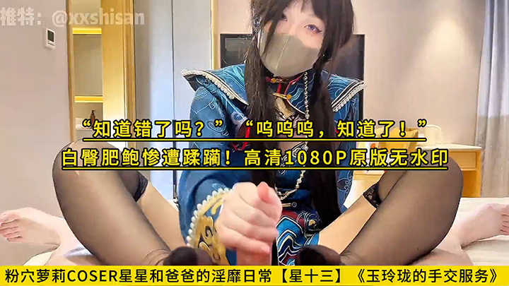 粉穴萝莉COSER星星和爸爸的淫靡日常【星十三】《玉玲珑的手交服务》“知道错了吗？”“呜呜呜，知道了！”白臀肥鲍惨遭蹂躏！高清1080P原版无水印